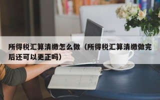 所得税汇算清缴怎么做（所得税汇算清缴做完后还可以更正吗）