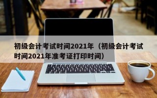 初级会计考试时间2021年（初级会计考试时间2021年准考证打印时间）