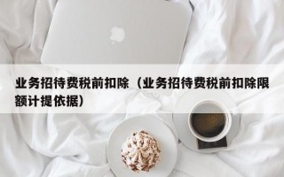 业务招待费税前扣除（业务招待费税前扣除限额计提依据）