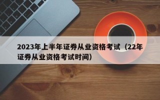 2023年上半年证券从业资格考试（22年证券从业资格考试时间）