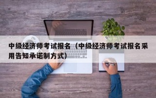 中级经济师考试报名（中级经济师考试报名采用告知承诺制方式）