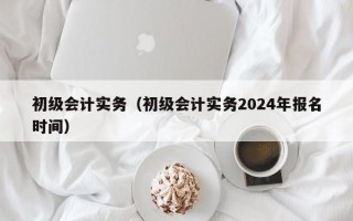 初级会计实务（初级会计实务2024年报名时间）