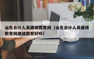 山东会计人员继续教育网（山东会计人员继续教育网继续教育好吗）