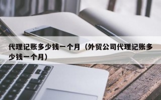 代理记账多少钱一个月（外贸公司代理记账多少钱一个月）