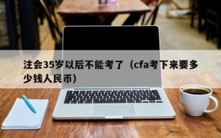 注会35岁以后不能考了（cfa考下来要多少钱人民币）