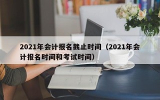 2021年会计报名截止时间（2021年会计报名时间和考试时间）