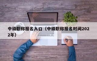 中级职称报名入口（中级职称报名时间2022年）