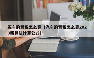 买车购置税怎么算（汽车购置税怎么算2023新算法计算公式）