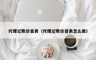 代理记账价目表（代理记账价目表怎么做）