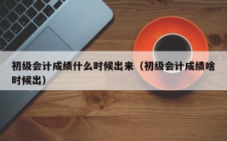 初级会计成绩什么时候出来（初级会计成绩啥时候出）