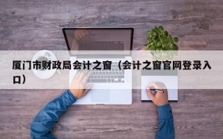 厦门市财政局会计之窗（会计之窗官网登录入口）