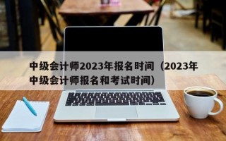 中级会计师2023年报名时间（2023年中级会计师报名和考试时间）