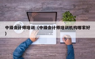 中级会计师培训（中级会计师培训机构哪家好）