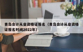 青岛会计从业资格证报名（青岛会计从业资格证报名时间2022年）