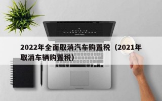 2022年全面取消汽车购置税（2021年取消车辆购置税）