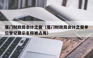 厦门财政局会计之窗（厦门财政局会计之窗单位登记显示名称被占用）