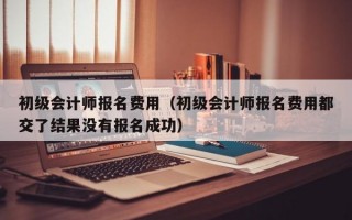 初级会计师报名费用（初级会计师报名费用都交了结果没有报名成功）