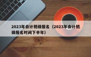 2023年会计初级报名（2023年会计初级报名时间下半年）