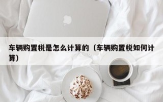 车辆购置税是怎么计算的（车辆购置税如何计算）