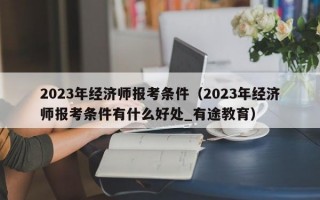 2023年经济师报考条件（2023年经济师报考条件有什么好处_有途教育）