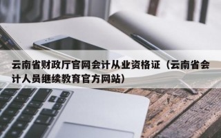 云南省财政厅官网会计从业资格证（云南省会计人员继续教育官方网站）