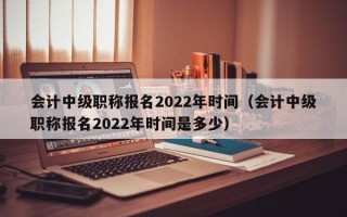 会计中级职称报名2022年时间（会计中级职称报名2022年时间是多少）