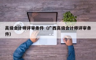 高级会计师评审条件（广西高级会计师评审条件）