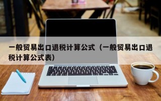 一般贸易出口退税计算公式（一般贸易出口退税计算公式表）