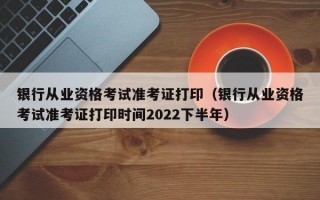 银行从业资格考试准考证打印（银行从业资格考试准考证打印时间2022下半年）