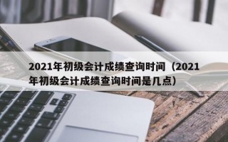 2021年初级会计成绩查询时间（2021年初级会计成绩查询时间是几点）