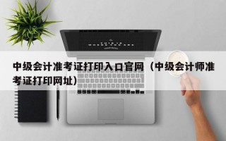 中级会计准考证打印入口官网（中级会计师准考证打印网址）