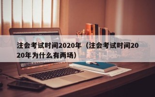 注会考试时间2020年（注会考试时间2020年为什么有两场）