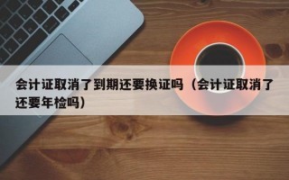 会计证取消了到期还要换证吗（会计证取消了还要年检吗）