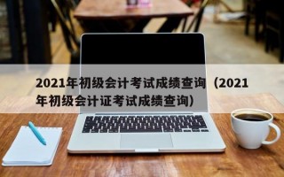 2021年初级会计考试成绩查询（2021年初级会计证考试成绩查询）