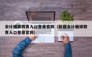 会计继续教育入口登录官网（新疆会计继续教育入口登录官网）