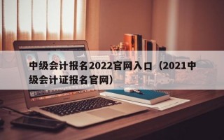 中级会计报名2022官网入口（2021中级会计证报名官网）