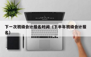 下一次初级会计报名时间（下半年初级会计报名）