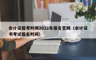 会计证报考时间2022年报名官网（会计证书考试报名时间）