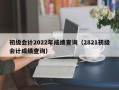 初级会计2022年成绩查询（2821初级会计成绩查询）