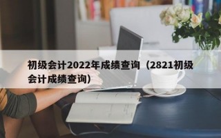 初级会计2022年成绩查询（2821初级会计成绩查询）