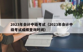 2023年会计中级考试（2023年会计中级考试成绩查询时间）