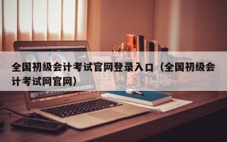 全国初级会计考试官网登录入口（全国初级会计考试网官网）