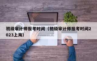 初级审计师报考时间（初级审计师报考时间2023上海）