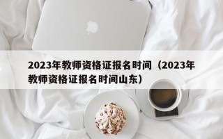 2023年教师资格证报名时间（2023年教师资格证报名时间山东）