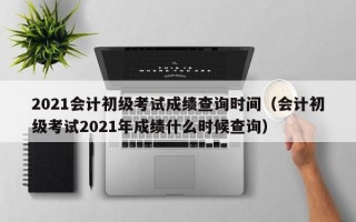 2021会计初级考试成绩查询时间（会计初级考试2021年成绩什么时候查询）