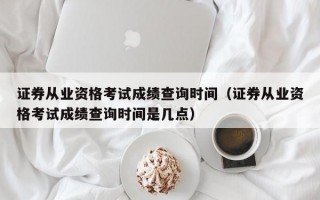 证券从业资格考试成绩查询时间（证券从业资格考试成绩查询时间是几点）