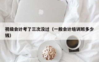 初级会计考了三次没过（一般会计培训班多少钱）