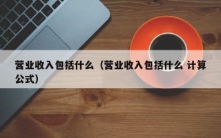 营业收入包括什么（营业收入包括什么 计算公式）