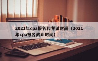 2021年cpa报名和考试时间（2021年cpa报名截止时间）