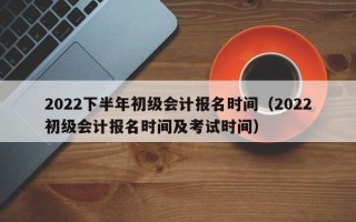 2022下半年初级会计报名时间（2022初级会计报名时间及考试时间）